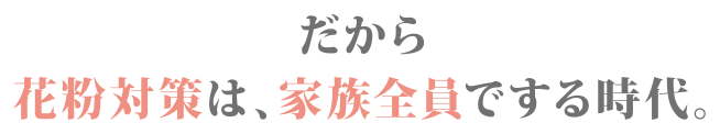 だから花粉対策は、家族全員でする時代。